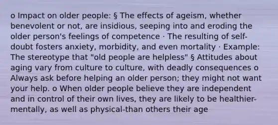 o Impact on older people: § The effects of ageism, whether benevolent or not, are insidious, seeping into and eroding the older person's feelings of competence · The resulting of self-doubt fosters anxiety, morbidity, and even mortality · Example: The stereotype that "old people are helpless" § Attitudes about aging vary from culture to culture, with deadly consequences o Always ask before helping an older person; they might not want your help. o When older people believe they are independent and in control of their own lives, they are likely to be healthier-mentally, as well as physical-than others their age