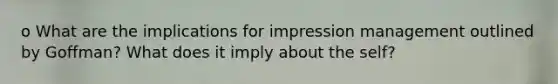 o What are the implications for impression management outlined by Goffman? What does it imply about the self?