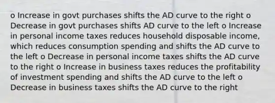 o Increase in govt purchases shifts the AD curve to the right o Decrease in govt purchases shifts AD curve to the left o Increase in personal income taxes reduces household disposable income, which reduces consumption spending and shifts the AD curve to the left o Decrease in personal income taxes shifts the AD curve to the right o Increase in business taxes reduces the profitability of investment spending and shifts the AD curve to the left o Decrease in business taxes shifts the AD curve to the right