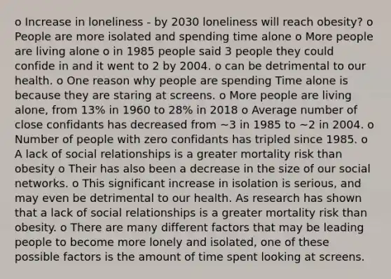 o Increase in loneliness - by 2030 loneliness will reach obesity? o People are more isolated and spending time alone o More people are living alone o in 1985 people said 3 people they could confide in and it went to 2 by 2004. o can be detrimental to our health. o One reason why people are spending Time alone is because they are staring at screens. o More people are living alone, from 13% in 1960 to 28% in 2018 o Average number of close confidants has decreased from ~3 in 1985 to ~2 in 2004. o Number of people with zero confidants has tripled since 1985. o A lack of social relationships is a greater mortality risk than obesity o Their has also been a decrease in the size of our social networks. o This significant increase in isolation is serious, and may even be detrimental to our health. As research has shown that a lack of social relationships is a greater mortality risk than obesity. o There are many different factors that may be leading people to become more lonely and isolated, one of these possible factors is the amount of time spent looking at screens.