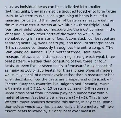 o just as individual beats can be subdivided into smaller rhythmic units, they may also be grouped together to form larger units. In Western music, such a grouping of beats is called a measure (or bar) and the number of beats in a measure defines the music's meter. o Meters of two (duple), three (triple), and four (quadruple) beats per measure are the most common in the West and in many other parts of the world as well. o The alphabet song is in a meter of four. A consisted, four beat pattern of strong beats (S), weak beats (w), and medium strength beats (M) is repeated continuously throughout the entire song. o "The Star Spangled Banner" is in a meter of three. Here, each measure follows a consistent, recurring, strong-weak-weak three beat pattern. o Rather than consisting of two, three, or four beats, or even five or seven beats, a "measure" may consist of as many as 108 or 256 beats! For these longer types of meters, we usually speak of a metric cycle rather than a measure or bar when describing how the beats are grouped and organized. o In Eastern European countries like Bulgaria and Romania, music with meters of 5,7,11, or 13 beats is common. 3-8 features a Roma brass band from Romania playing a dance tune with a meter of seven fast beats per measure (2+2+3). That is how Western music analysts describe this meter, in any case. Roma themselves would say this is essentially a triple meter, with two "short" beats followed by a "long" beat ever measure.