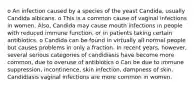 o An infection caused by a species of the yeast Candida, usually Candida albicans. o This is a common cause of vaginal infections in women. Also, Candida may cause mouth infections in people with reduced immune function, or in patients taking certain antibiotics. o Candida can be found in virtually all normal people but causes problems in only a fraction. In recent years, however, several serious categories of candidiasis have become more common, due to overuse of antibiotics o Can be due to immune suppression, incontinence, skin infection, dampness of skin. Candidiasis vaginal infections are more common in women.