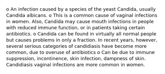 o An infection caused by a species of the yeast Candida, usually Candida albicans. o This is a common cause of vaginal infections in women. Also, Candida may cause mouth infections in people with reduced immune function, or in patients taking certain antibiotics. o Candida can be found in virtually all normal people but causes problems in only a fraction. In recent years, however, several serious categories of candidiasis have become more common, due to overuse of antibiotics o Can be due to immune suppression, incontinence, skin infection, dampness of skin. Candidiasis vaginal infections are more common in women.