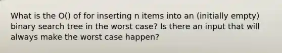 What is the O() of for inserting n items into an (initially empty) binary search tree in the worst case? Is there an input that will always make the worst case happen?