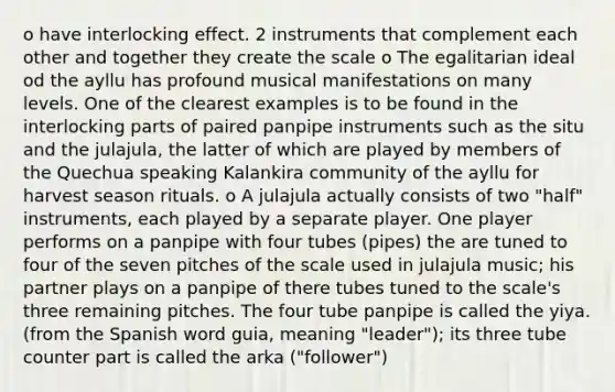 o have interlocking effect. 2 instruments that complement each other and together they create the scale o The egalitarian ideal od the ayllu has profound musical manifestations on many levels. One of the clearest examples is to be found in the interlocking parts of paired panpipe instruments such as the situ and the julajula, the latter of which are played by members of the Quechua speaking Kalankira community of the ayllu for harvest season rituals. o A julajula actually consists of two "half" instruments, each played by a separate player. One player performs on a panpipe with four tubes (pipes) the are tuned to four of the seven pitches of the scale used in julajula music; his partner plays on a panpipe of there tubes tuned to the scale's three remaining pitches. The four tube panpipe is called the yiya. (from the Spanish word guia, meaning "leader"); its three tube counter part is called the arka ("follower")