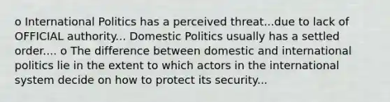 o International Politics has a perceived threat...due to lack of OFFICIAL authority... Domestic Politics usually has a settled order.... o The difference between domestic and international politics lie in the extent to which actors in the international system decide on how to protect its security...