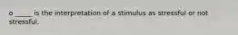 o _____ is the interpretation of a stimulus as stressful or not stressful.