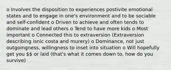 o Involves the disposition to experiences postivite emotional states and to engage in one's environment and to be sociable and self-confident o Driven to achieve and often tends to dominate and lead others o Tend to have more kids o Most important o Connected this to extraversion (Extraversion describing isnic costa and murery) o Dominance, not just outgoingness, willingness to inset into situation o Will hopefully get you  or laid (that's what it comes down to, how do you survive)