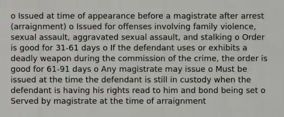 o Issued at time of appearance before a magistrate after arrest (arraignment) o Issued for offenses involving family violence, sexual assault, aggravated sexual assault, and stalking o Order is good for 31-61 days o If the defendant uses or exhibits a deadly weapon during the commission of the crime, the order is good for 61-91 days o Any magistrate may issue o Must be issued at the time the defendant is still in custody when the defendant is having his rights read to him and bond being set o Served by magistrate at the time of arraignment