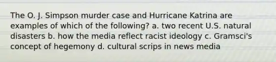 The O. J. Simpson murder case and Hurricane Katrina are examples of which of the following? a. two recent U.S. natural disasters b. how the media reflect racist ideology c. Gramsci's concept of hegemony d. cultural scrips in news media