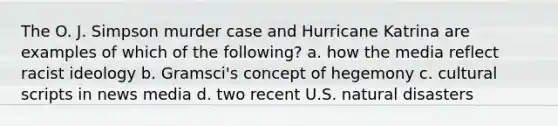 The O. J. Simpson murder case and Hurricane Katrina are examples of which of the following? a. how the media reflect racist ideology b. Gramsci's concept of hegemony c. cultural scripts in news media d. two recent U.S. natural disasters