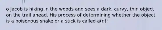 o Jacob is hiking in the woods and sees a dark, curvy, thin object on the trail ahead. His process of determining whether the object is a poisonous snake or a stick is called a(n):