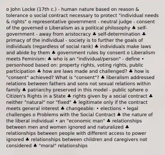 o John Locke (17th c.) - human nature based on reason & tolerance o social contract necessary to protect "individual needs & rights" o representative government - neutral judge - consent of the governed o Liberalism as a political philosophy ♣ self-government - away from aristocracy ♣ self-determination ♣ primacy of the individual - society is to further the goals of individuals (regardless of social rank) ♣ individuals make laws and abide by them ♣ government rules by consent o Liberalism meets Feminism: ♣ who is an "individual/person" - define • personhood based on: property rights, voting rights, public participation ♣ how are laws made and challenged? ♣ how is "consent" achieved? What is "consent"? ♣ liberalism addressed relations between fathers and sons not sexual relations within family ♣ patriarchy preserved in this model - public sphere o Citizen's Rights in a State ♣ rights given by a social contract ♣ neither "natural" nor "fixed" ♣ legitimate only if the contract meets general interest ♣ changeable: • elections • legal challenges o Problems with the Social Contract ♣ the nature of the liberal individual • an "economic man" ♣ relationships between men and women ignored and naturalized ♣ relationships between people with different access to power ignored ♣ relationships between children and caregivers not considered ♣ "moral" relationships