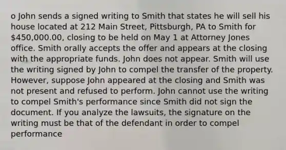 o John sends a signed writing to Smith that states he will sell his house located at 212 Main Street, Pittsburgh, PA to Smith for 450,000.00, closing to be held on May 1 at Attorney Jones office. Smith orally accepts the offer and appears at the closing with the appropriate funds. John does not appear. Smith will use the writing signed by John to compel the transfer of the property. However, suppose John appeared at the closing and Smith was not present and refused to perform. John cannot use the writing to compel Smith's performance since Smith did not sign the document. If you analyze the lawsuits, the signature on the writing must be that of the defendant in order to compel performance