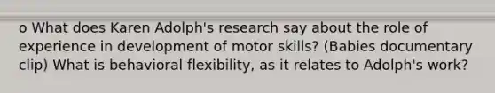 o What does Karen Adolph's research say about the role of experience in development of motor skills? (Babies documentary clip) What is behavioral flexibility, as it relates to Adolph's work?