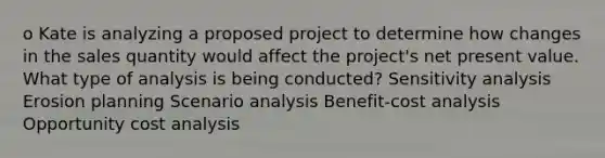 o Kate is analyzing a proposed project to determine how changes in the sales quantity would affect the project's net present value. What type of analysis is being conducted? Sensitivity analysis Erosion planning Scenario analysis Benefit-cost analysis Opportunity cost analysis