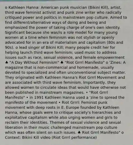 o Kathleen Hanna: American punk musician (Bikini Kill), artist, third wave feminist activist and punk zine writer who radically critiqued power and politics in mainstream pop culture. Aimed to find different/alternative ways of doing and being and emphasized the power of taking charge of one's own identity. Significant because she was/is a role model for many young women at a time when feminism was not stylish or openly advocated for in an era of materialism and capitalism (80s and 90s). o lead singer of Bikini Kill; many people credit her for helping launch third wave feminism; used music to address issues such as race, sexual violence, and female empowerment ♣ "A Day Without Feminism" ♣ "Riot Grrrl Manifesto" o 'Zines: A magazine that is non-commercial and homemade, usually devoted to specialized and often unconventional subject matter. They originated with Kathleen Hanna's Riot Grrrl Movement and are associated with third wave feminism. Importantly, they allowed women to circulate ideas that would have otherwise not been published in mainstream magazines. • "Riot Grrrl Manifesto" • in 1991 Kathleen Hanna used a 'zine to spread the manifesto of the movement • Riot Grrrl: Feminist punk movement with deep roots in E. Europe founded by Kathleen Hanna, whose goals were to critique society's hierarchies and exploitative capitalism while also urging women and girls to reclaim their identities. Themes of sexual violence and sexual liberation in their music challenged mainstream pop culture which was often silent on such issues. ♣ Riot Grrrl Manifesto" o Context: Bikini Kill video (Riot Grrrl performance)