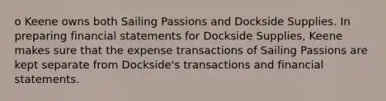 o Keene owns both Sailing Passions and Dockside Supplies. In preparing financial statements for Dockside Supplies, Keene makes sure that the expense transactions of Sailing Passions are kept separate from Dockside's transactions and financial statements.