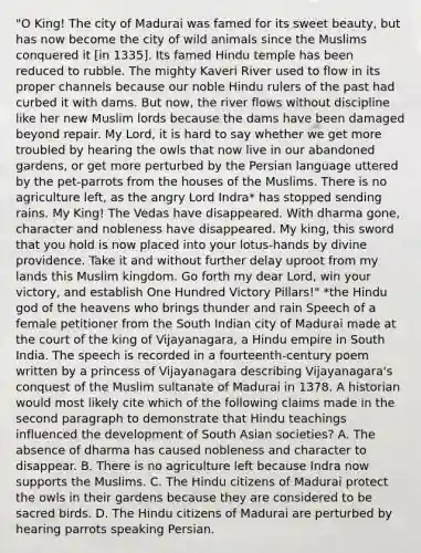 "O King! The city of Madurai was famed for its sweet beauty, but has now become the city of wild animals since the Muslims conquered it [in 1335]. Its famed Hindu temple has been reduced to rubble. The mighty Kaveri River used to flow in its proper channels because our noble Hindu rulers of the past had curbed it with dams. But now, the river flows without discipline like her new Muslim lords because the dams have been damaged beyond repair. My Lord, it is hard to say whether we get more troubled by hearing the owls that now live in our abandoned gardens, or get more perturbed by the Persian language uttered by the pet-parrots from the houses of the Muslims. There is no agriculture left, as the angry Lord Indra* has stopped sending rains. My King! The Vedas have disappeared. With dharma gone, character and nobleness have disappeared. My king, this sword that you hold is now placed into your lotus-hands by divine providence. Take it and without further delay uproot from my lands this Muslim kingdom. Go forth my dear Lord, win your victory, and establish One Hundred Victory Pillars!" *the Hindu god of the heavens who brings thunder and rain Speech of a female petitioner from the South Indian city of Madurai made at the court of the king of Vijayanagara, a Hindu empire in South India. The speech is recorded in a fourteenth-century poem written by a princess of Vijayanagara describing Vijayanagara's conquest of the Muslim sultanate of Madurai in 1378. A historian would most likely cite which of the following claims made in the second paragraph to demonstrate that Hindu teachings influenced the development of South Asian societies? A. The absence of dharma has caused nobleness and character to disappear. B. There is no agriculture left because Indra now supports the Muslims. C. The Hindu citizens of Madurai protect the owls in their gardens because they are considered to be sacred birds. D. The Hindu citizens of Madurai are perturbed by hearing parrots speaking Persian.