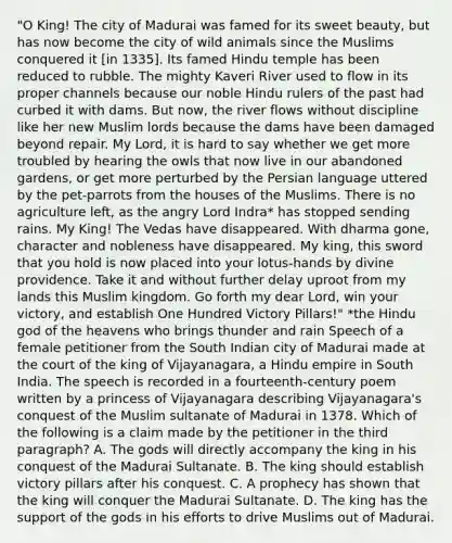 "O King! The city of Madurai was famed for its sweet beauty, but has now become the city of wild animals since the Muslims conquered it [in 1335]. Its famed Hindu temple has been reduced to rubble. The mighty Kaveri River used to flow in its proper channels because our noble Hindu rulers of the past had curbed it with dams. But now, the river flows without discipline like her new Muslim lords because the dams have been damaged beyond repair. My Lord, it is hard to say whether we get more troubled by hearing the owls that now live in our abandoned gardens, or get more perturbed by the Persian language uttered by the pet-parrots from the houses of the Muslims. There is no agriculture left, as the angry Lord Indra* has stopped sending rains. My King! The Vedas have disappeared. With dharma gone, character and nobleness have disappeared. My king, this sword that you hold is now placed into your lotus-hands by divine providence. Take it and without further delay uproot from my lands this Muslim kingdom. Go forth my dear Lord, win your victory, and establish One Hundred Victory Pillars!" *the Hindu god of the heavens who brings thunder and rain Speech of a female petitioner from the South Indian city of Madurai made at the court of the king of Vijayanagara, a Hindu empire in South India. The speech is recorded in a fourteenth-century poem written by a princess of Vijayanagara describing Vijayanagara's conquest of the Muslim sultanate of Madurai in 1378. Which of the following is a claim made by the petitioner in the third paragraph? A. The gods will directly accompany the king in his conquest of the Madurai Sultanate. B. The king should establish victory pillars after his conquest. C. A prophecy has shown that the king will conquer the Madurai Sultanate. D. The king has the support of the gods in his efforts to drive Muslims out of Madurai.