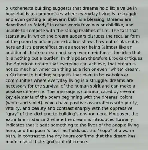 o Kitchenette building suggests that dreams hold little value in households or communities where everyday living is a struggle and even getting a lukewarm bath is a blessing. Dreams are described as "giddy" in other words frivolous or childlike, and unable to compete with the strong realities of life. The fact that stanza #2 in which the dream appears disrupts the regular form of the poem by adding an extra line shows how out of place it is here and it's personification as another being (almost like an additional child) to clean and keep warm reinforces the idea that it is nothing but a burden. In this poem therefore Brooks critiques the American dream that everyone can achieve, that dream is not so much an American thing as a rich or even "white" dream. o Kitchenette building suggests that even in households or communities where everyday living is a struggle, dreams are necessary for the survival of the human spirit and can make a positive difference. This message is communicated by several key elements of the poem beginning with the dreams' colors (white and violet), which have positive associations with purity, vitality, and beauty and contrast sharply with the oppressive "gray" of the kitchenette building's environment. Moreover, the extra line in stanza 2 where the dream is introduced formally indicates that it adds something to the lives of the people living here, and the poem's last line holds out the "hope" of a warm bath, in contrast to the dry hours confirms that the dream has made a small but significant difference.