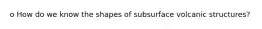 o How do we know the shapes of subsurface volcanic structures?