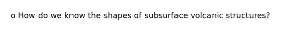 o How do we know the shapes of subsurface volcanic structures?