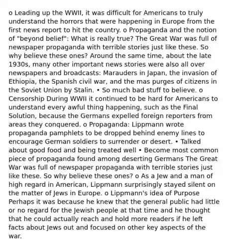 o Leading up the WWII, it was difficult for Americans to truly understand the horrors that were happening in Europe from the first news report to hit the country. o Propaganda and the notion of "beyond belief": What is really true? The Great War was full of newspaper propaganda with terrible stories just like these. So why believe these ones? Around the same time, about the late 1930s, many other important news stories were also all over newspapers and broadcasts: Marauders in Japan, the invasion of Ethiopia, the Spanish civil war, and the mas purges of citizens in the Soviet Union by Stalin. • So much bad stuff to believe. o Censorship During WWII it continued to be hard for Americans to understand every awful thing happening, such as the Final Solution, because the Germans expelled foreign reporters from areas they conquered. o Propaganda: Lippmann wrote propaganda pamphlets to be dropped behind enemy lines to encourage German soldiers to surrender or desert. • Talked about good food and being treated well • Become most common piece of propaganda found among deserting Germans The Great War was full of newspaper propaganda with terrible stories just like these. So why believe these ones? o As a Jew and a man of high regard in American, Lippmann surprisingly stayed silent on the matter of Jews in Europe. o Lippmann's idea of Purpose Perhaps it was because he knew that the general public had little or no regard for the Jewish people at that time and he thought that he could actually reach and hold more readers if he left facts about Jews out and focused on other key aspects of the war.