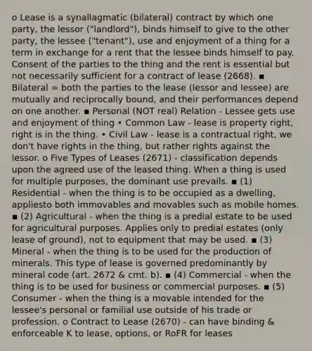 o Lease is a synallagmatic (bilateral) contract by which one party, the lessor ("landlord"), binds himself to give to the other party, the lessee ("tenant"), use and enjoyment of a thing for a term in exchange for a rent that the lessee binds himself to pay. Consent of the parties to the thing and the rent is essential but not necessarily sufficient for a contract of lease (2668). ▪ Bilateral = both the parties to the lease (lessor and lessee) are mutually and reciprocally bound, and their performances depend on one another. ▪ Personal (NOT real) Relation - Lessee gets use and enjoyment of thing • Common Law - lease is property right, right is in the thing. • Civil Law - lease is a contractual right, we don't have rights in the thing, but rather rights against the lessor. o Five Types of Leases (2671) - classification depends upon the agreed use of the leased thing. When a thing is used for multiple purposes, the dominant use prevails. ▪ (1) Residential - when the thing is to be occupied as a dwelling, appliesto both immovables and movables such as mobile homes. ▪ (2) Agricultural - when the thing is a predial estate to be used for agricultural purposes. Applies only to predial estates (only lease of ground), not to equipment that may be used. ▪ (3) Mineral - when the thing is to be used for the production of minerals. This type of lease is governed predominantly by mineral code (art. 2672 & cmt. b). ▪ (4) Commercial - when the thing is to be used for business or commercial purposes. ▪ (5) Consumer - when the thing is a movable intended for the lessee's personal or familial use outside of his trade or profession. o Contract to Lease (2670) - can have binding & enforceable K to lease, options, or RoFR for leases