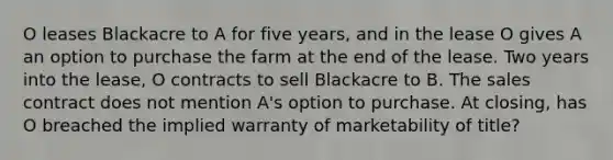 O leases Blackacre to A for five years, and in the lease O gives A an option to purchase the farm at the end of the lease. Two years into the lease, O contracts to sell Blackacre to B. The sales contract does not mention A's option to purchase. At closing, has O breached the implied warranty of marketability of title?