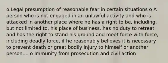 o Legal presumption of reasonable fear in certain situations o A person who is not engaged in an unlawful activity and who is attacked in another place where he has a right to be, including, but not limited to, his place of business, has no duty to retreat and has the right to stand his ground and meet force with force, including deadly force, if he reasonably believes it is necessary to prevent death or great bodily injury to himself or another person.... o Immunity from prosecution and civil action