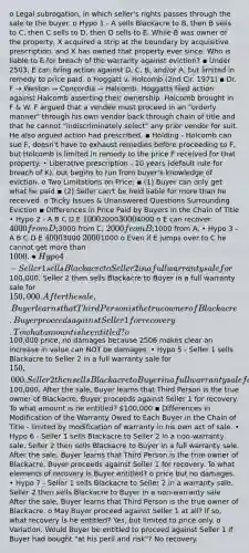 o Legal subrogation, in which seller's rights passes through the sale to the buyer. o Hypo 1 - A sells Blackacre to B, then B sells to C, then C sells to D, then D sells to E. While B was owner of the property, X acquired a strip at the boundary by acquisitive prescription, and X has owned that property ever since. Who is liable to E for breach of the warranty against eviction? ▪ Under 2503, E can bring action against D, C, B, and/or A, but limited in remedy to price paid. o Hoggatt v. Holcomb (2nd Cir. 1971) ▪ Dr. F → Weston → Concordia → Halcomb. Hoggatts filed action against Halcomb asserting their ownership. Halcomb brought in F & W. F argued that a vendee must proceed in an "orderly manner" through his own vendor back through chain of title and that he cannot "indiscriminately select" any prior vendor for suit. He also argued action had prescribed. ▪ Holding - Holcomb can sue F, doesn't have to exhaust remedies before proceeding to F, but Holcomb is limited in remedy to the price F received for that property. • Liberative prescription - 10 years (default rule for breach of K), but begins to run from buyer's knowledge of eviction. o Two Limitations on Price: ▪ (1) Buyer can only get what he paid ▪ (2) Seller can't be held liable for more than he received. o Tricky Issues & Unanswered Questions Surrounding Eviction ▪ Differences in Price Paid by Buyers in the Chain of Title • Hypo 2 - A B C D E 1000200030004000 o E can recover 4000 from D;3000 from C; 2000 from B;1000 from A. • Hypo 3 - A B C D E 40003000 20001000 o Even if E jumps over to C he cannot get more than 1000. • Hypo 4 - Seller 1 sells Blackacre to Seller 2 in a full warranty sale for100,000. Seller 2 then sells Blackacre to Buyer in a full warranty sale for 150,000. After the sale, Buyer learns that Third Person is the true owner of Blackacre. Buyer proceeds against Seller 1 for recovery. To what amount is he entitled? o100,000 price, no damages because 2506 makes clear an increase in value can NOT be damages. • Hypo 5 - Seller 1 sells Blackacre to Seller 2 in a full warranty sale for 150,000. Seller 2 then sells Blackacre to Buyer in a full warranty sale for100,000. After the sale, Buyer learns that Third Person is the true owner of Blackacre. Buyer proceeds against Seller 1 for recovery. To what amount is he entitled? 100,000 ▪ Differences in Modification of the Warranty Owed to Each Buyer in the Chain of Title - limited by modification of warranty in his own act of sale. • Hypo 6 - Seller 1 sells Blackacre to Seller 2 in a non-warranty sale. Seller 2 then sells Blackacre to Buyer in a full warranty sale. After the sale, Buyer learns that Third Person is the true owner of Blackacre. Buyer proceeds against Seller 1 for recovery. To what elements of recovery is Buyer entitled? o price but no damages. • Hypo 7 - Seller 1 sells Blackacre to Seller 2 in a warranty sale. Seller 2 then sells Blackacre to Buyer in a non-warranty sale. After the sale, Buyer learns that Third Person is the true owner of Blackacre. o May Buyer proceed against Seller 1 at all? If so, what recovery is he entitled? Yes, but limited to price only. o Variation: Would Buyer be entitled to proceed against Seller 1 if Buyer had bought "at his peril and risk"? No recovery.