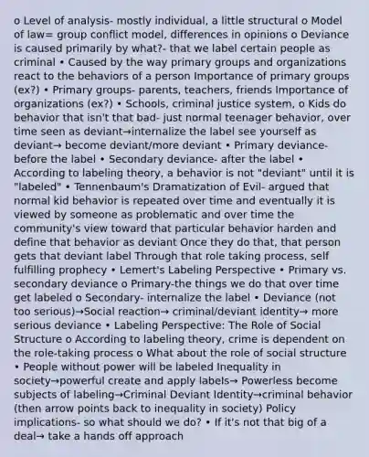 o Level of analysis- mostly individual, a little structural o Model of law= group conflict model, differences in opinions o Deviance is caused primarily by what?- that we label certain people as criminal • Caused by the way primary groups and organizations react to the behaviors of a person Importance of primary groups (ex?) • Primary groups- parents, teachers, friends Importance of organizations (ex?) • Schools, criminal justice system, o Kids do behavior that isn't that bad- just normal teenager behavior, over time seen as deviant→internalize the label see yourself as deviant→ become deviant/more deviant • Primary deviance- before the label • Secondary deviance- after the label • According to labeling theory, a behavior is not "deviant" until it is "labeled" • Tennenbaum's Dramatization of Evil- argued that normal kid behavior is repeated over time and eventually it is viewed by someone as problematic and over time the community's view toward that particular behavior harden and define that behavior as deviant Once they do that, that person gets that deviant label Through that role taking process, self fulfilling prophecy • Lemert's Labeling Perspective • Primary vs. secondary deviance o Primary-the things we do that over time get labeled o Secondary- internalize the label • Deviance (not too serious)→Social reaction→ criminal/deviant identity→ more serious deviance • Labeling Perspective: The Role of Social Structure o According to labeling theory, crime is dependent on the role-taking process o What about the role of social structure • People without power will be labeled Inequality in society→powerful create and apply labels→ Powerless become subjects of labeling→Criminal Deviant Identity→criminal behavior (then arrow points back to inequality in society) Policy implications- so what should we do? • If it's not that big of a deal→ take a hands off approach