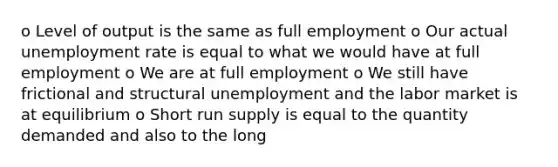 o Level of output is the same as full employment o Our actual unemployment rate is equal to what we would have at full employment o We are at full employment o We still have frictional and structural unemployment and the labor market is at equilibrium o Short run supply is equal to the quantity demanded and also to the long