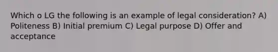 Which o LG the following is an example of legal consideration? A) Politeness B) Initial premium C) Legal purpose D) Offer and acceptance