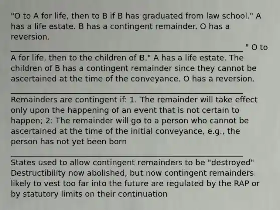 "O to A for life, then to B if B has graduated from law school." A has a life estate. B has a contingent remainder. O has a reversion. ___________________________________________________________ " O to A for life, then to the children of B." A has a life estate. The children of B has a contingent remainder since they cannot be ascertained at the time of the conveyance. O has a reversion. ___________________________________________________________ Remainders are contingent if: 1. The remainder will take effect only upon the happening of an event that is not certain to happen; 2: The remainder will go to a person who cannot be ascertained at the time of the initial conveyance, e.g., the person has not yet been born ___________________________________________________________ States used to allow contingent remainders to be "destroyed" Destructibility now abolished, but now contingent remainders likely to vest too far into the future are regulated by the RAP or by statutory limits on their continuation