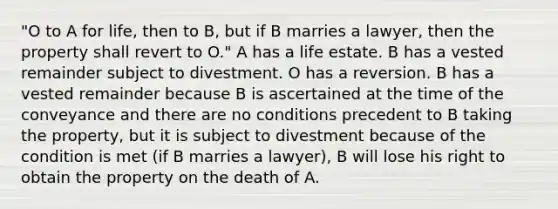 "O to A for life, then to B, but if B marries a lawyer, then the property shall revert to O." A has a life estate. B has a vested remainder subject to divestment. O has a reversion. B has a vested remainder because B is ascertained at the time of the conveyance and there are no conditions precedent to B taking the property, but it is subject to divestment because of the condition is met (if B marries a lawyer), B will lose his right to obtain the property on the death of A.