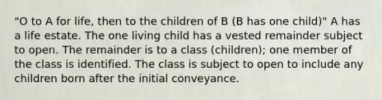 "O to A for life, then to the children of B (B has one child)" A has a life estate. The one living child has a vested remainder subject to open. The remainder is to a class (children); one member of the class is identified. The class is subject to open to include any children born after the initial conveyance.