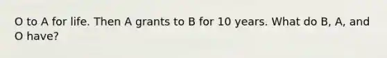 O to A for life. Then A grants to B for 10 years. What do B, A, and O have?