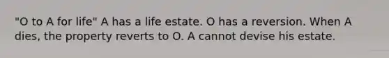 "O to A for life" A has a life estate. O has a reversion. When A dies, the property reverts to O. A cannot devise his estate.