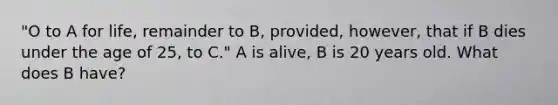 "O to A for life, remainder to B, provided, however, that if B dies under the age of 25, to C." A is alive, B is 20 years old. What does B have?