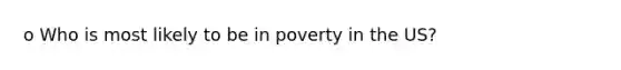 o Who is most likely to be in poverty in the US?