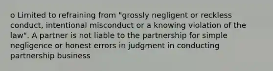 o Limited to refraining from "grossly negligent or reckless conduct, intentional misconduct or a knowing violation of the law". A partner is not liable to the partnership for simple negligence or honest errors in judgment in conducting partnership business