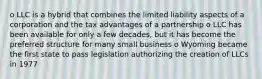 o LLC is a hybrid that combines the limited liability aspects of a corporation and the tax advantages of a partnership o LLC has been available for only a few decades, but it has become the preferred structure for many small business o Wyoming became the first state to pass legislation authorizing the creation of LLCs in 1977