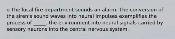 o The local fire department sounds an alarm. The conversion of the siren's sound waves into neural impulses exemplifies the process of _____. the environment into neural signals carried by sensory neurons into the central <a href='https://www.questionai.com/knowledge/kThdVqrsqy-nervous-system' class='anchor-knowledge'>nervous system</a>.