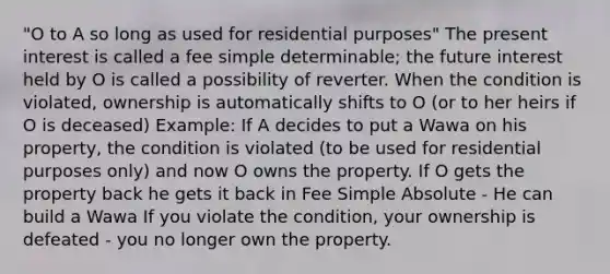 "O to A so long as used for residential purposes" The present interest is called a fee simple determinable; the future interest held by O is called a possibility of reverter. When the condition is violated, ownership is automatically shifts to O (or to her heirs if O is deceased) Example: If A decides to put a Wawa on his property, the condition is violated (to be used for residential purposes only) and now O owns the property. If O gets the property back he gets it back in Fee Simple Absolute - He can build a Wawa If you violate the condition, your ownership is defeated - you no longer own the property.