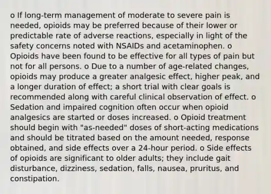 o If long-term management of moderate to severe pain is needed, opioids may be preferred because of their lower or predictable rate of adverse reactions, especially in light of the safety concerns noted with NSAIDs and acetaminophen. o Opioids have been found to be effective for all types of pain but not for all persons. o Due to a number of age-related changes, opioids may produce a greater analgesic effect, higher peak, and a longer duration of effect; a short trial with clear goals is recommended along with careful clinical observation of effect. o Sedation and impaired cognition often occur when opioid analgesics are started or doses increased. o Opioid treatment should begin with "as-needed" doses of short-acting medications and should be titrated based on the amount needed, response obtained, and side effects over a 24-hour period. o Side effects of opioids are significant to older adults; they include gait disturbance, dizziness, sedation, falls, nausea, pruritus, and constipation.