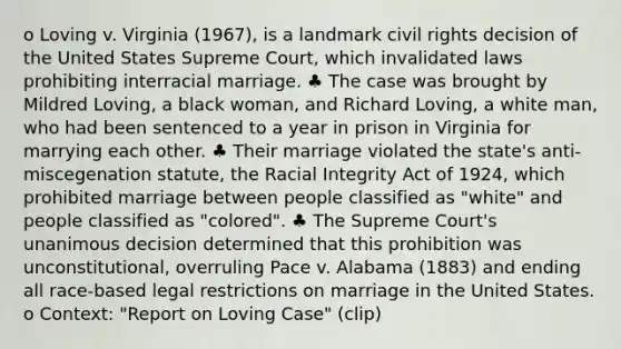 o Loving v. Virginia (1967), is a landmark civil rights decision of the United States Supreme Court, which invalidated laws prohibiting interracial marriage. ♣ The case was brought by Mildred Loving, a black woman, and Richard Loving, a white man, who had been sentenced to a year in prison in Virginia for marrying each other. ♣ Their marriage violated the state's anti-miscegenation statute, the Racial Integrity Act of 1924, which prohibited marriage between people classified as "white" and people classified as "colored". ♣ The Supreme Court's unanimous decision determined that this prohibition was unconstitutional, overruling Pace v. Alabama (1883) and ending all race-based legal restrictions on marriage in the United States. o Context: "Report on Loving Case" (clip)