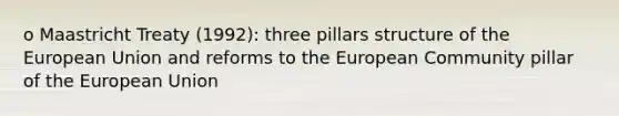 o Maastricht Treaty (1992): three pillars structure of the European Union and reforms to the European Community pillar of the European Union