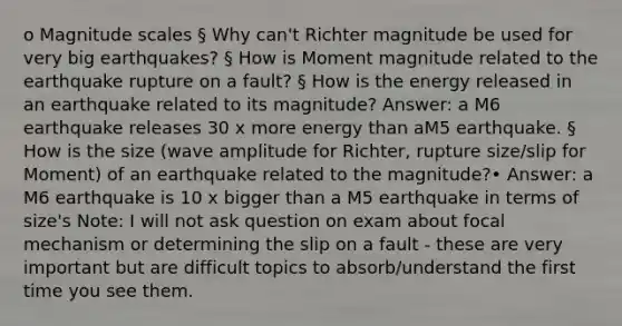 o Magnitude scales § Why can't Richter magnitude be used for very big earthquakes? § How is Moment magnitude related to the earthquake rupture on a fault? § How is the energy released in an earthquake related to its magnitude? Answer: a M6 earthquake releases 30 x more energy than aM5 earthquake. § How is the size (wave amplitude for Richter, rupture size/slip for Moment) of an earthquake related to the magnitude?• Answer: a M6 earthquake is 10 x bigger than a M5 earthquake in terms of size's Note: I will not ask question on exam about focal mechanism or determining the slip on a fault - these are very important but are difficult topics to absorb/understand the first time you see them.